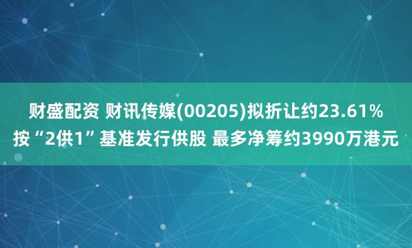财盛配资 财讯传媒(00205)拟折让约23.61%按“2供1”基准发行供股 最多净筹约3990万港元