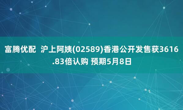富腾优配  沪上阿姨(02589)香港公开发售获3616.83倍认购 预期5月8日