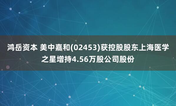 鸿岳资本 美中嘉和(02453)获控股股东上海医学之星增持4.56万股公司股份