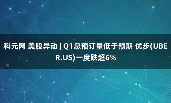 科元网 美股异动 | Q1总预订量低于预期 优步(UBER.US)一度跌超6%