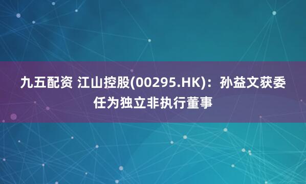 九五配资 江山控股(00295.HK)：孙益文获委任为独立非执行董事