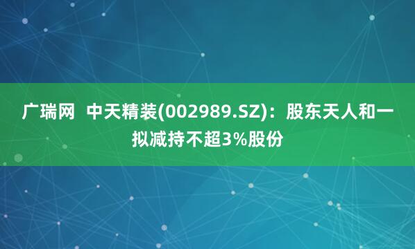 广瑞网  中天精装(002989.SZ)：股东天人和一拟减持不超3%股份