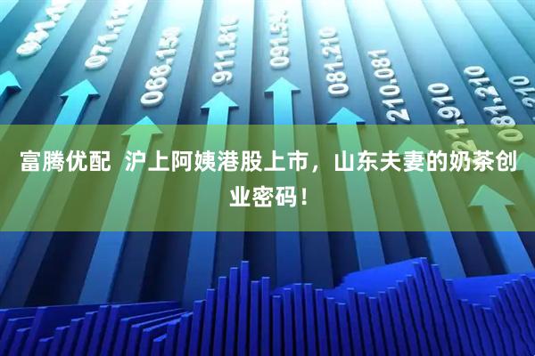 富腾优配  沪上阿姨港股上市，山东夫妻的奶茶创业密码！