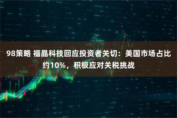 98策略 福晶科技回应投资者关切：美国市场占比约10%，积极应对关税挑战