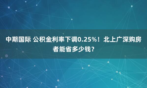 中期国际 公积金利率下调0.25%！北上广深购房者能省多少钱？