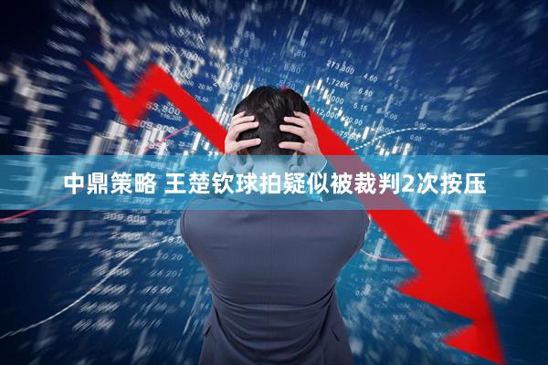 中鼎策略 王楚钦球拍疑似被裁判2次按压