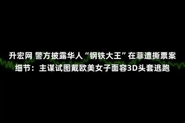 升宏网 警方披露华人“钢铁大王”在菲遭撕票案细节：主谋试图戴欧美女子面容3D头套逃跑
