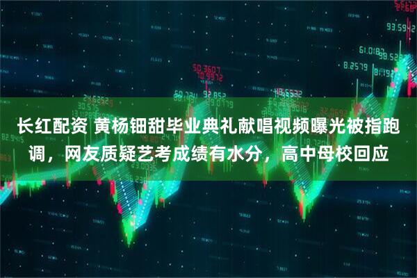 长红配资 黄杨钿甜毕业典礼献唱视频曝光被指跑调，网友质疑艺考成绩有水分，高中母校回应