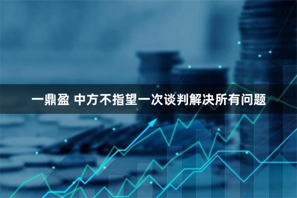 一鼎盈 中方不指望一次谈判解决所有问题