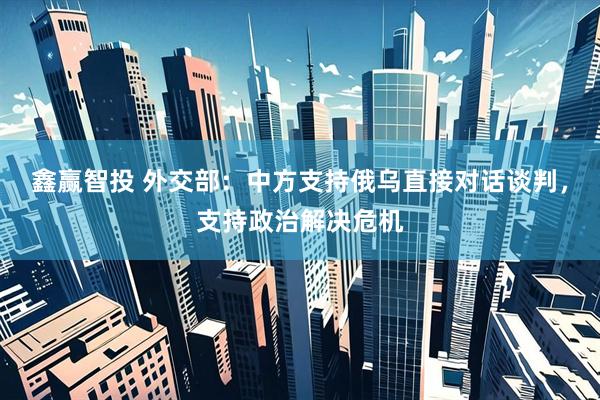 鑫赢智投 外交部：中方支持俄乌直接对话谈判，支持政治解决危机