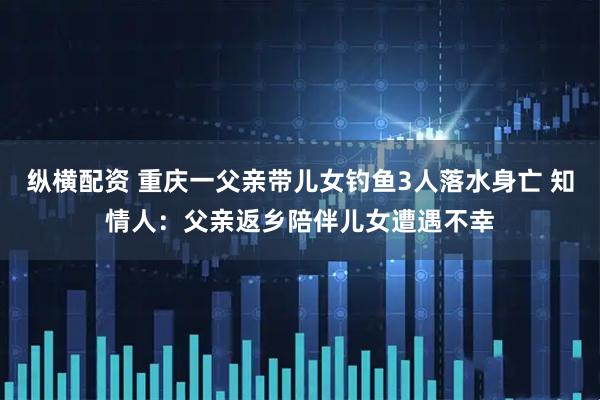 纵横配资 重庆一父亲带儿女钓鱼3人落水身亡 知情人：父亲返乡陪伴儿女遭遇不幸