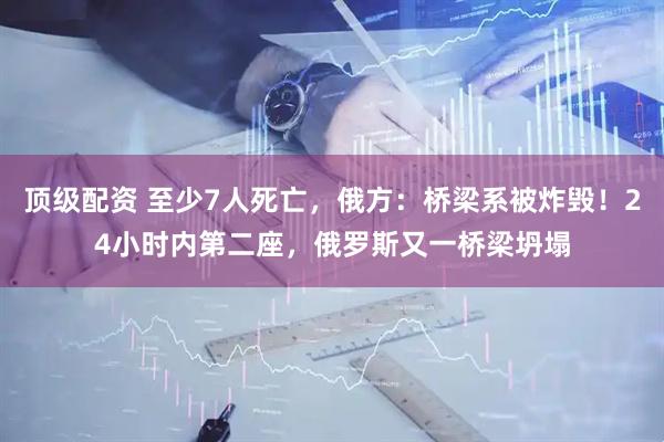 顶级配资 至少7人死亡，俄方：桥梁系被炸毁！24小时内第二座，俄罗斯又一桥梁坍塌