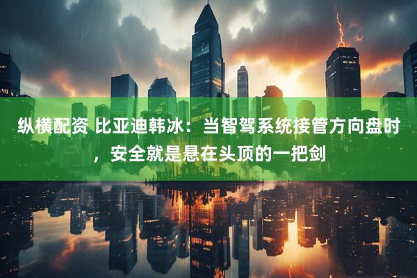 纵横配资 比亚迪韩冰：当智驾系统接管方向盘时，安全就是悬在头顶的一把剑