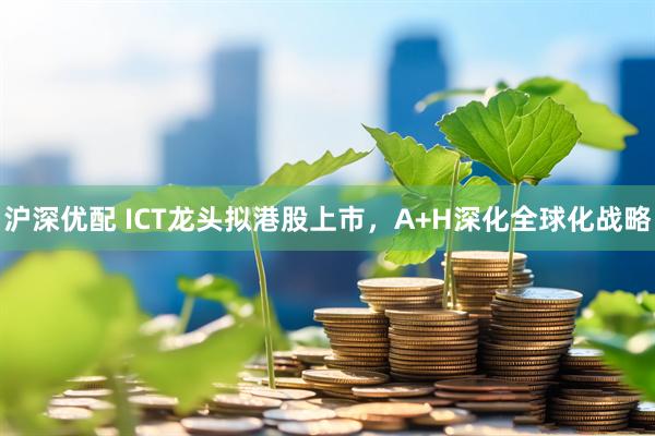 沪深优配 ICT龙头拟港股上市，A+H深化全球化战略
