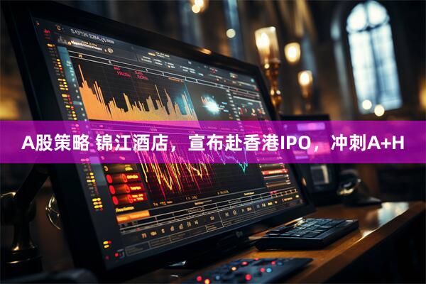 A股策略 锦江酒店，宣布赴香港IPO，冲刺A+H