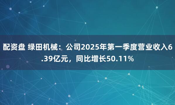 配资盘 绿田机械：公司2025年第一季度营业收入6.39亿元，同比增长50.11%