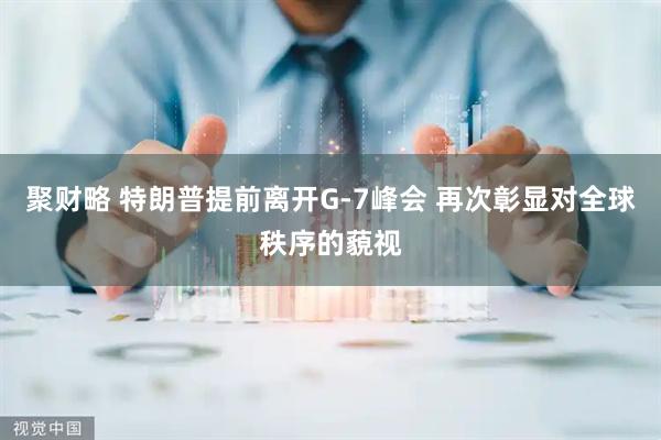 聚财略 特朗普提前离开G-7峰会 再次彰显对全球秩序的藐视