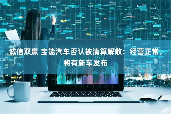 诚信双赢 宝能汽车否认被清算解散：经营正常，将有新车发布