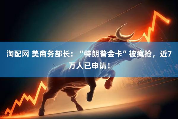 淘配网 美商务部长：“特朗普金卡”被疯抢，近7万人已申请！