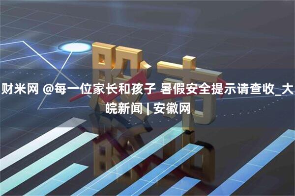 财米网 @每一位家长和孩子 暑假安全提示请查收_大皖新闻 | 安徽网