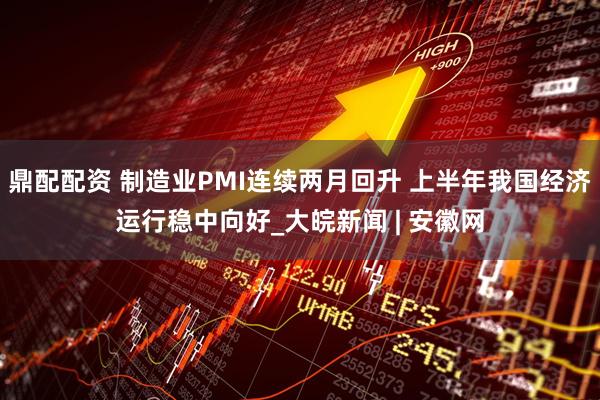 鼎配配资 制造业PMI连续两月回升 上半年我国经济运行稳中向好_大皖新闻 | 安徽网