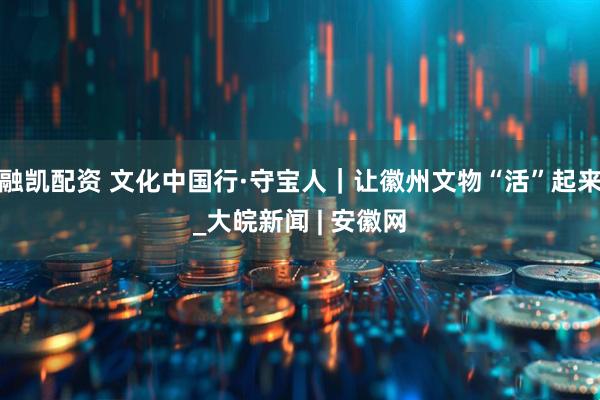 融凯配资 文化中国行·守宝人｜让徽州文物“活”起来_大皖新闻 | 安徽网