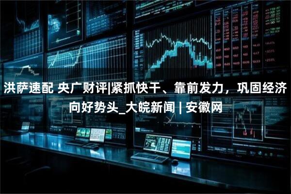 洪萨速配 央广财评|紧抓快干、靠前发力，巩固经济向好势头_大皖新闻 | 安徽网