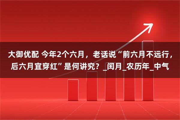 大御优配 今年2个六月，老话说“前六月不远行，后六月宜穿红”是何讲究？_闰月_农历年_中气