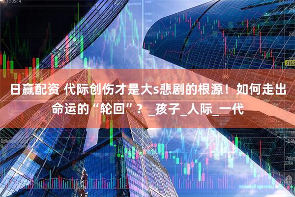 日赢配资 代际创伤才是大s悲剧的根源！如何走出命运的“轮回”？_孩子_人际_一代