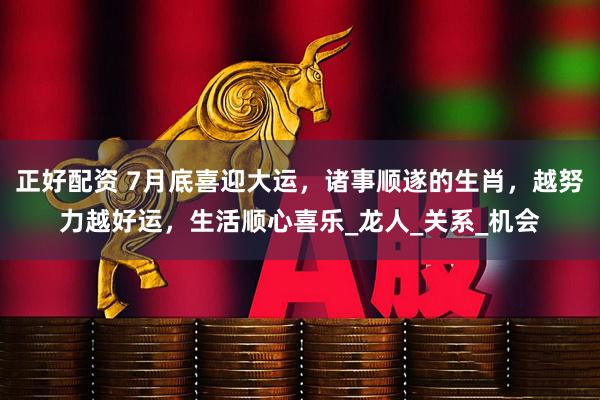 正好配资 7月底喜迎大运，诸事顺遂的生肖，越努力越好运，生活顺心喜乐_龙人_关系_机会