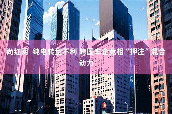 尚红网  纯电转型不利 跨国车企竞相“押注”混合动力
