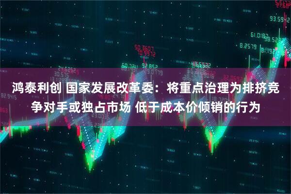 鸿泰利创 国家发展改革委：将重点治理为排挤竞争对手或独占市场 低于成本价倾销的行为