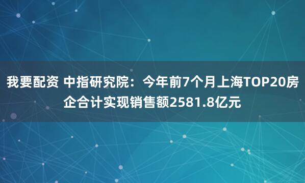 我要配资 中指研究院：今年前7个月上海TOP20房企合计实现销售额2581.8亿元