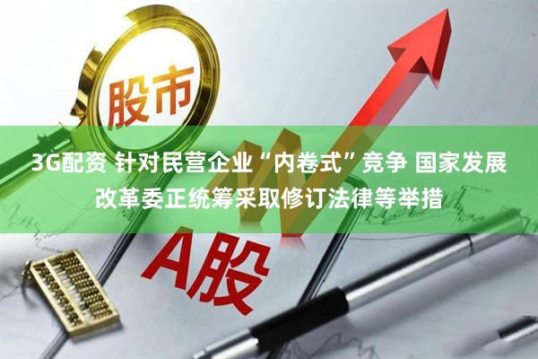 3G配资 针对民营企业“内卷式”竞争 国家发展改革委正统筹采取修订法律等举措