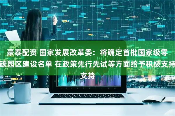 豪泰配资 国家发展改革委：将确定首批国家级零碳园区建设名单 在政策先行先试等方面给予积极支持