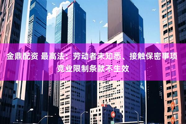 金鼎配资 最高法：劳动者未知悉、接触保密事项 竞业限制条款不生效