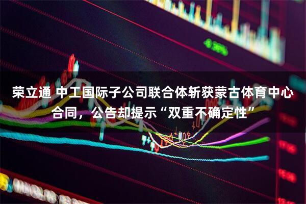 荣立通 中工国际子公司联合体斩获蒙古体育中心合同，公告却提示“双重不确定性”
