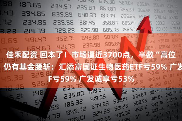 佳禾配资 回本了！市场逼近3700点，半数“高位基”已解套！仍有基金腰斩：汇添富国证生物医药ETF亏59% 广发诚享亏53%