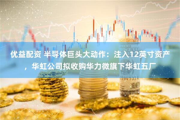 优益配资 半导体巨头大动作：注入12英寸资产，华虹公司拟收购华力微旗下华虹五厂