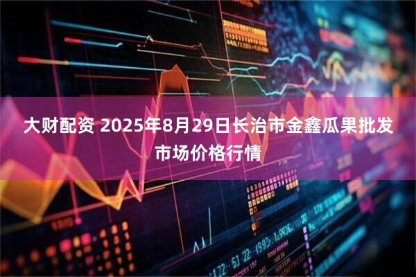 大财配资 2025年8月29日长治市金鑫瓜果批发市场价格行情
