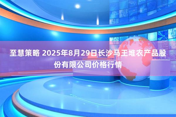 至慧策略 2025年8月29日长沙马王堆农产品股份有限公司价格行情
