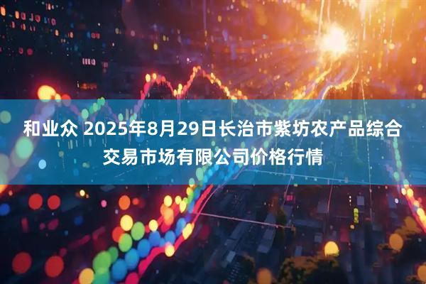 和业众 2025年8月29日长治市紫坊农产品综合交易市场有限公司价格行情