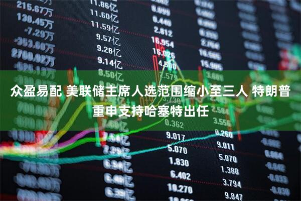 众盈易配 美联储主席人选范围缩小至三人 特朗普重申支持哈塞特出任