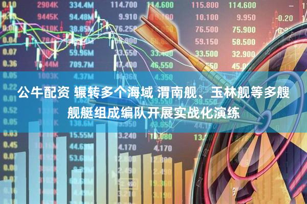 公牛配资 辗转多个海域 渭南舰、玉林舰等多艘舰艇组成编队开展实战化演练