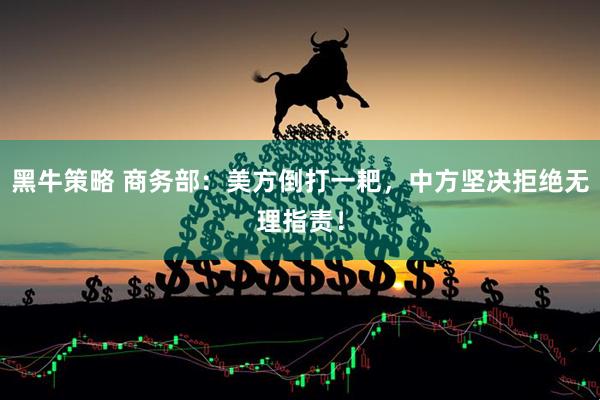 黑牛策略 商务部：美方倒打一耙，中方坚决拒绝无理指责！