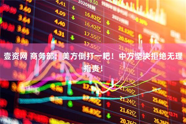 壹资网 商务部：美方倒打一耙！中方坚决拒绝无理指责！