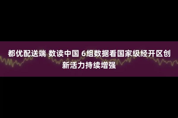 都优配送端 数读中国 6组数据看国家级经开区创新活力持续增强