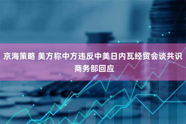 京海策略 美方称中方违反中美日内瓦经贸会谈共识 商务部回应