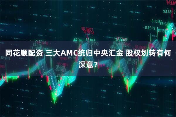 同花顺配资 三大AMC统归中央汇金 股权划转有何深意？