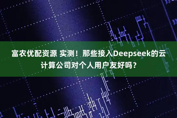 富农优配资源 实测！那些接入Deepseek的云计算公司对个人用户友好吗？